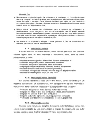 Exploração e Transporte Florestal - Prof. Angelo Márcio Pinto Leite e Roberto Ticle de M. e Sousa
Observações
Normalmente, o abastecimento da motosserra, a montagem do conjunto de corte
(sabre e corrente) e a verificação de seu tensionamento são feitos no dia seguinte,
antes de iniciar o trabalho. Cabe ressaltar também que, todos os dias, durante a
montagem do conjunto de corte, deve-se proceder a inversão do sabre para que o
mesmo tenha um desgaste uniforme.
Nunca utilizar a mistura de combustível para a limpeza da motosserra e,
principalmente, para a lavagem do filtro, já que esta contém óleo 2T. Assim, além de
um gasto excessivo, esse material provoca contaminação do solo e da água, aumenta
o risco de incêndio, além de prejudicar a passagem de ar para o carburador, devido a
maior impregnação de serragem e sujeiras no filtro.
Ao abastecer a motosserra, sempre coloque primeiro o óleo de lubrificação da
corrente, para depois colocar o combustível.
4.2.8.2. Manutenção semanal
É aquela realizada no final de semana, sendo também executada pelo operador.
Deve-se repetir todos os itens referentes à manutenção diária, além de outros
procedimentos, a saber:
- Proceder a limpeza geral da motosserra, inclusive entradas de ar
- Verificar o desgaste do pinhão e lubrificar os rolamentos
- Verificar o desgaste do do sabre e retirar as rebarbas
- Limpar (descarbonizar) a vela e verificar a abertura dos eletrodos
- Proceder a limpeza das aletas do cilindro (ventilador)
- Verificar as condições da corrente e rebaixar as guias de profundidade
- Proceder a substituição de peças, se for o caso.
4.2.8.3. Manutenção mensal e trimestral
São aquelas realizadas a cada um ou três meses, sendo executadas por um
mecânico especializado. Em sua realização, deve-se repetir todos os itens referentes às
manutenções diária e semanal, acrescidas de outros procedimentos, tais como:
- Verificar o desgaste das molas da cinta do freio da corrente
- Limpeza dos filtros de óleo e de combustível e troca, caso necessário
- Limpeza dos tanques de óleo e de combustível
- Limpar o carburador e proceder a sua regulagem de otimização
- Verificação geral dos componentes (cabos, conexões, peças etc.).
4.2.8.4. Manutenção periódica
Consiste numa manutenção completa da máquina, incluindo todas as outras, mais
o item descarbonização, ou seja, desmontagem e limpeza do escapamento para evitar
que caia sujeira no bloco do cilindro (a cada 300 horas aproximadamente).
43
 