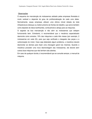 Exploração e Transporte Florestal - Prof. Angelo Márcio Pinto Leite e Roberto Ticle de M. e Sousa
Observações
O esquema de manutenção de motosserras adotado pelas empresas florestais é
muito variável e depende do grau de profisionalização de cada uma delas.
Normalmente, essas empresas utilizam uma oficina móvel dotada de toda
infraestrutura (reboque ou trailer) próximo às frentes de trabalho, que serve também
como depósito de óleos lubrificantes, combustíveis e abrigo para as máquinas.
O segredo da boa manutenção é não abrir as motosserras que estejam
funcionando bem. Entretanto, é recomendável que o mecânico especializado
desmonte como amostra, 10% das máquinas a cada três meses (por exemplo, 2
motosserras em cada 20), para que seja verificado o desgaste das peças e a
carbonização do motor. Caso seja detectado algum problema, o mecânico deverá
desmontar as demais para fazer uma checagem geral nas mesmas. Quando o
mecânico proceder uma nova desmontagem das motosserras, ele deverá abrir
outras duas máquinas que não tenham sido abertas.
Em caso de qualquer dúvida, é recomendável que se consulte sempre, o manual da
máquina.
44
 
