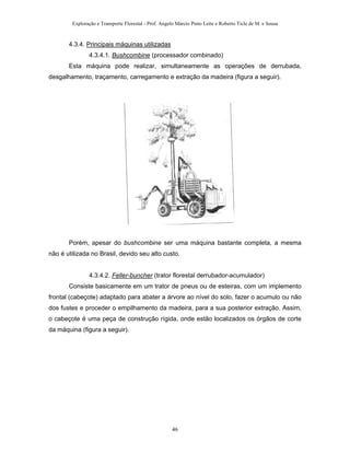 Exploração e Transporte Florestal - Prof. Angelo Márcio Pinto Leite e Roberto Ticle de M. e Sousa
4.3.4. Principais máquinas utilizadas
4.3.4.1. Bushcombine (processador combinado)
Esta máquina pode realizar, simultaneamente as operações de derrubada,
desgalhamento, traçamento, carregamento e extração da madeira (figura a seguir).
Porém, apesar do bushcombine ser uma máquina bastante completa, a mesma
não é utilizada no Brasil, devido seu alto custo.
4.3.4.2. Feller-buncher (trator florestal derrubador-acumulador)
Consiste basicamente em um trator de pneus ou de esteiras, com um implemento
frontal (cabeçote) adaptado para abater a árvore ao nível do solo, fazer o acumulo ou não
dos fustes e proceder o empilhamento da madeira, para a sua posterior extração. Assim,
o cabeçote é uma peça de construção rígida, onde estão localizados os órgãos de corte
da máquina (figura a seguir).
46
 
