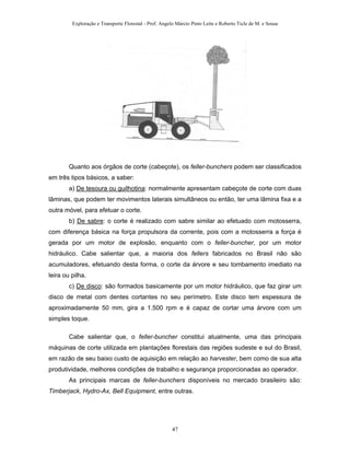 Exploração e Transporte Florestal - Prof. Angelo Márcio Pinto Leite e Roberto Ticle de M. e Sousa
Quanto aos órgãos de corte (cabeçote), os feller-bunchers podem ser classificados
em três tipos básicos, a saber:
a) De tesoura ou guilhotina: normalmente apresentam cabeçote de corte com duas
lâminas, que podem ter movimentos laterais simultâneos ou então, ter uma lâmina fixa e a
outra móvel, para efetuar o corte.
b) De sabre: o corte é realizado com sabre similar ao efetuado com motosserra,
com diferença básica na força propulsora da corrente, pois com a motosserra a força é
gerada por um motor de explosão, enquanto com o feller-buncher, por um motor
hidráulico. Cabe salientar que, a maioria dos fellers fabricados no Brasil não são
acumuladores, efetuando desta forma, o corte da árvore e seu tombamento imediato na
leira ou pilha.
c) De disco: são formados basicamente por um motor hidráulico, que faz girar um
disco de metal com dentes cortantes no seu perímetro. Este disco tem espessura de
aproximadamente 50 mm, gira a 1.500 rpm e é capaz de cortar uma árvore com um
simples toque.
Cabe salientar que, o feller-buncher constitui atualmente, uma das principais
máquinas de corte utilizada em plantações florestais das regiões sudeste e sul do Brasil,
em razão de seu baixo custo de aquisição em relação ao harvester, bem como de sua alta
produtividade, melhores condições de trabalho e segurança proporcionadas ao operador.
As principais marcas de feller-bunchers disponíveis no mercado brasileiro são:
Timberjack, Hydro-Ax, Bell Equipment, entre outras.
47
 