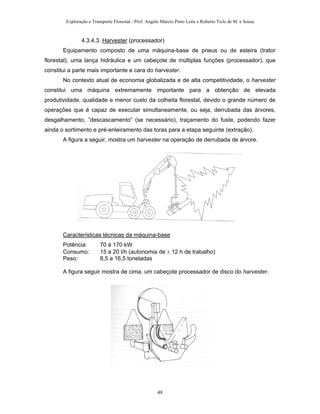 Exploração e Transporte Florestal - Prof. Angelo Márcio Pinto Leite e Roberto Ticle de M. e Sousa
4.3.4.3. Harvester (processador)
Equipamento composto de uma máquina-base de pneus ou de esteira (trator
florestal), uma lança hidráulica e um cabeçote de múltiplas funções (processador), que
constitui a parte mais importante e cara do harvester.
No contexto atual de economia globalizada e de alta competitividade, o harvester
constitui uma máquina extremamente importante para a obtenção de elevada
produtividade, qualidade e menor custo da colheita florestal, devido o grande número de
operações que é capaz de executar simultaneamente, ou seja, derrubada das árvores,
desgalhamento, “descascamento” (se necessário), traçamento do fuste, podendo fazer
ainda o sortimento e pré-enleiramento das toras para a etapa seguinte (extração).
A figura a seguir, mostra um harvester na operação de derrubada de árvore.
Características técnicas da máquina-base
Potência: 70 à 170 kW
Consumo: 15 a 20 l/h (autonomia de ± 12 h de trabalho)
Peso: 8,5 a 16,5 toneladas
A figura seguir mostra de cima, um cabeçote processador de disco do harvester.
48
 
