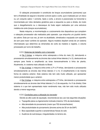 Exploração e Transporte Florestal - Prof. Angelo Márcio Pinto Leite e Roberto Ticle de M. e Sousa
O cabeçote processador é constituído de braços acumuladores (prensores) que
tem a finalidade de segurar e levantar a árvore após o corte, que é realizado por um disco
ou um conjunto sabre + corrente. Após o corte, a árvore é posicionada na horizontal e
movimentada por rolos dentados giratórios para a esquerda ou para a direita, de modo
que o desgalhamento ou o descasque do fuste sejam realizados por uma estrutura
metálica de corte (braços acumuladores).
Nesta máquina, a movimentação e o acionamento dos dispositivos que compõem
o cabeçote processador são realizados pelo operador, que empunha um joystick dentro
da cabine. Esta por sua vez, já vem na atualidade, climatizada e equipada com aparelho
de som para maior conforto do operador. Alguns modelos dispõem ainda de um sistema
informatizado que determina as dimensões de corte da madeira e registra, o volume
processado por turno de trabalho.
4.3.5. Sistemas de trabalho com o harvester
a) De 3 linhas: a máquina entra sobreposta a linha do meio (2), derrubando e
processando simultaneamente as árvores das outras linhas laterais (1 e 3), deslocando-se
sempre para frente e empilhando as toras transversalmente à linha de plantio.
Atualmente, é o sistema mais utilizado no Brasil.
b) De 4 linhas: a máquina entra entre a 2ª e 3ª linhas, derrubando e processando
simultaneamente as árvores das linhas laterais (1 e 4). O empilhamento é da mesma
forma do sistema anterior. Este sistema não tem sido muito utilizado, por apresentar
menor produtividade que o anterior.
c) De 5 linhas: a máquina entra sobreposta a 3ª linha, derrubando e processando
simultaneamente as árvores das linhas laterais (1 e 2 da esquerda, 4 e 5 da direita). Este
sistema é o que tem apresentado maior rendimento mas, não tem sido muito utilizado
devido a menor segurança.
4.3.6. Condições para a utilização do harvester
Devido ao alto custo de aquisição, recomenda-se seu uso nas seguintes situações:
• Topografia plana ou ligeiramente inclinada (máximo 15% de declividade)
• Alta densidade do povoamento (maior que 750 árvores/hectare)
• Alta produtividade do povoamento (árvores acima de 30 cm de DAP)
• Boa capacidade suporte e características físicas do solo
• Ausência de sub-bosque, irregularidades no terreno etc.
49
 