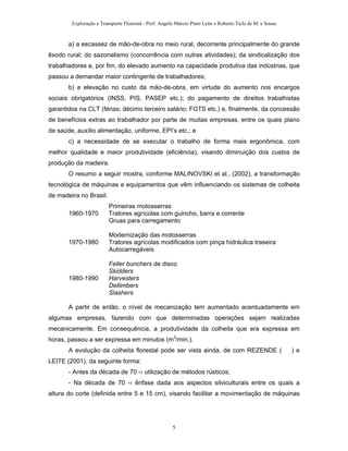 Exploração e Transporte Florestal - Prof. Angelo Márcio Pinto Leite e Roberto Ticle de M. e Sousa
a) a escassez de mão-de-obra no meio rural, decorrente principalmente do grande
êxodo rural; do sazonalismo (concorrência com outras atividades); da sindicalização dos
trabalhadores e, por fim, do elevado aumento na capacidade produtiva das indústrias, que
passou a demandar maior contingente de trabalhadores;
b) a elevação no custo da mão-de-obra, em virtude do aumento nos encargos
sociais obrigatórios (INSS, PIS, PASEP etc.); do pagamento de direitos trabalhistas
garantidos na CLT (férias; décimo terceiro salário; FGTS etc.) e, finalmente, da concessão
de benefícios extras ao trabalhador por parte de muitas empresas, entre os quais plano
de saúde, auxílio alimentação, uniforme, EPI’s etc.; e
c) a necessidade de se executar o trabalho de forma mais ergonômica, com
melhor qualidade e maior produtividade (eficiência), visando diminuição dos custos de
produção da madeira.
O resumo a seguir mostra, conforme MALINOVSKI et al., (2002), a transformação
tecnológica de máquinas e equipamentos que vêm influenciando os sistemas de colheita
de madeira no Brasil:
Primeiras motosserras
1960-1970 Tratores agrícolas com guincho, barra e corrente
Gruas para carregamento
Modernização das motosserras
1970-1980 Tratores agrícolas modificados com pinça hidráulica traseira
Autocarregáveis
Feller bunchers de disco
Skidders
1980-1990 Harvesters
Dellimbers
Slashers
A partir de então, o nível de mecanização tem aumentado acentuadamente em
algumas empresas, fazendo com que determinadas operações sejam realizadas
mecanicamente. Em consequência, a produtividade da colheita que era expressa em
horas, passou a ser expressa em minutos (m3
/min.).
A evolução da colheita florestal pode ser vista ainda, de com REZENDE ( ) e
LEITE (2001), da seguinte forma:
- Antes da década de 70 -› utilização de métodos rústicos;
- Na década de 70 -› ênfase dada aos aspectos silviculturais entre os quais a
altura do corte (definida entre 5 e 15 cm), visando facilitar a movimentação de máquinas
5
 