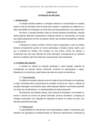 Exploração e Transporte Florestal - Prof. Angelo Márcio Pinto Leite e Roberto Ticle de M. e Sousa
CAPÍTULO 5
EXTRAÇÃO OU BALDEIO
1. INTRODUÇÃO
A extração florestal (baldeio ou remoção) refere-se à movimentação da madeira
desde o local de derrubada (área de corte) até a estrada, a esplanada (ou estaleiro) ou o
pátio intermediário de estocagem, de onde esta será transportada para o seu destino final.
No Brasil, a extração florestal é feita de maneira bastante diversificada, variando
desde sistemas altamente mecanizados à sistemas rústicos ou rudimentares, em função
das regiões geográficas do País, da espécie colhida, das condições topográficas, edáficas
e climáticas etc.
A extração de madeira constitui a fase de maior complexidade e custo da colheita
florestal, principalmente quando em áreas acidentadas e florestas nativas. Assim, para
que a extração de madeira não constitua um dos pontos críticos da colheita, é
fundamental que esta seja efetuada de forma planejada, empregando-se as melhores
técnicas e métodos, além das máquinas e equipamentos mais apropriados.
2. FATORES INFLUENTES
A escolha do método de extração apropriado a cada situação, depende da
consideração de diversos fatores relevantes, conforme os apresentados a seguir.
Ressalta-se no entanto que, estes fatores não estão em ordem de importância.
2.1. Tipo de floresta
O método de extração utilizado varia em função do tipo de floresta a ser explorada,
ou seja, se floresta nativa, povoamentos de eucalipto, de pinus etc. Assim, o método de
extração empregado numa floresta nativa, difere daquele utilizado numa floresta plantada,
em razão das características e, ou particularidades de cada povoamento.
Normalmente nas florestas nativas, onde costuma-se empregar o corte seletivo e,
devido à retirada de árvores de grande dimensão, torna-se necessário o emprego da
extração mecanizada, com utilização de máquinas de esteira ou mesmo de pneu, com
elevada capacidade de tração.
2.2. Mão-de-obra
A disponibilidade de mão-de-obra com potencialidade, aptidão e experiência para
trabalhar nas operações de colheita florestal, irá influenciar sobremaneira a definição do
51
 