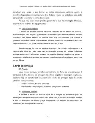 Exploração e Transporte Florestal - Prof. Angelo Márcio Pinto Leite e Roberto Ticle de M. e Sousa
completar uma carga, o que diminui os custos operacionais variáveis. Assim, o
investimento pesado em máquinas numa área de baixo volume por unidade de área, pode
comprometer seriamente os lucros da empresa.
Por sua vez, peças muito grandes podem ter a sua movimentação dificultada,
exigindo maior potência dos equipamentos.
2.7. Uso final da madeira
O destino da madeira também influencia a escolha de um método de extração.
Como exemplo, uma empresa que destina a sua madeira para serraria (toras de elevado
diâmetro), não poderá extraí-la da mesma forma que uma empresa que objetiva a
produção de celulose. Nesta, normalmente o diâmetro máximo da madeira sem casca não
deve ultrapassar 25 cm, que é o limite máximo aceito pelo picador.
Ressalta-se por fim que, na escolha do método de extração mais adequado a
determinada situação, não deve ser considerado apenas os fatores influentes
anteriormente mencionados mas, também, os aspectos técnicos, econômicos, sociais e
ambientais, notadamente aqueles que causam impacto ambiental negativo no solo e nos
cursos d’água.
3. TIPOS DE EXTRAÇÃO
3.1. Arraste
Neste tipo de extração, a madeira normalmente em forma de toras compridas é
conduzida da área de corte até a margem da estrada ou pátio de estocagem (esplanada,
estaleiro etc.) em contato total ou parcial com o solo. Os principais tipos de arraste
utilizados correspondem a:
- animal – eqüinos, bovinos e muares
- mecanizado – trator de pneu ou esteira com guincho e skidder
3.2. Transporte Primário
A madeira é retirada da área de corte até a margem da estrada ou pátio de
estocagem, sem estar em contato com o solo. Neste caso, a extração de madeira também
é feita por intermédio de animais (carga no dorso ou com veículos tracionados) ou de
máquinas (auto-carregável e forwarder).
53
 