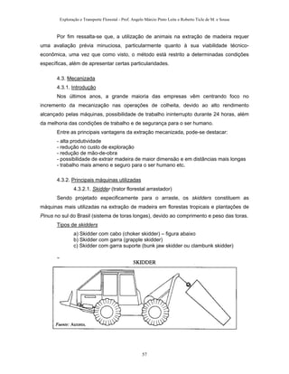 Exploração e Transporte Florestal - Prof. Angelo Márcio Pinto Leite e Roberto Ticle de M. e Sousa
Por fim ressalta-se que, a utilização de animais na extração de madeira requer
uma avaliação prévia minuciosa, particularmente quanto à sua viabilidade técnico-
econômica, uma vez que como visto, o método está restrito a determinadas condições
específicas, além de apresentar certas particularidades.
4.3. Mecanizada
4.3.1. Introdução
Nos últimos anos, a grande maioria das empresas vêm centrando foco no
incremento da mecanização nas operações de colheita, devido ao alto rendimento
alcançado pelas máquinas, possibilidade de trabalho ininterrupto durante 24 horas, além
da melhoria das condições de trabalho e de segurança para o ser humano.
Entre as principais vantagens da extração mecanizada, pode-se destacar:
- alta produtividade
- redução no custo de exploração
- redução de mão-de-obra
- possibilidade de extrair madeira de maior dimensão e em distâncias mais longas
- trabalho mais ameno e seguro para o ser humano etc.
4.3.2. Principais máquinas utilizadas
4.3.2.1. Skidder (trator florestal arrastador)
Sendo projetado especificamente para o arraste, os skidders constituem as
máquinas mais utilizadas na extração de madeira em florestas tropicais e plantações de
Pinus no sul do Brasil (sistema de toras longas), devido ao comprimento e peso das toras.
Tipos de skidders
a) Skidder com cabo (choker skidder) – figura abaixo
b) Skidder com garra (grapple skidder)
c) Skidder com garra suporte (bunk jaw skidder ou clambunk skidder)
57
 