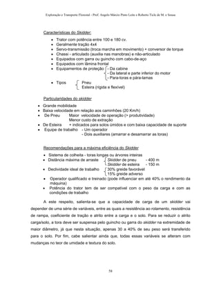 Exploração e Transporte Florestal - Prof. Angelo Márcio Pinto Leite e Roberto Ticle de M. e Sousa
Características do Skidder:
• Trator com potência entre 100 e 180 cv.
• Geralmente tração 4x4
• Servo-transmissão (troca marcha em movimento) + conversor de torque
• Chassi - articulado (auxilia nas manobras) e não-articulado
• Equipados com garra ou guincho com cabo-de-aço
• Equipados com lâmina frontal
• Equipamentos de proteção - Da cabine
- Da lateral e parte inferior do motor
- Para-toras e pára-lamas
• Tipos Pneu
Esteira (rígida e flexível)
Particularidades do skidder
• Grande mobilidade
• Baixa velocidade em relação aos caminhões (20 Km/h)
• De Pneu Maior velocidade de operação (> produtividade)
Menor custo de extração
• De Esteira + indicados para solos úmidos e com baixa capacidade de suporte
• Equipe de trabalho - Um operador
- Dois auxiliares (amarrar e desamarrar as toras)
Recomendações para a máxima eficiência do Skidder
• Sistema de colheita - toras longas ou árvores inteiras
• Distância máxima de arraste Skidder de pneu - 400 m
Skidder de esteira - 150 m
• Declividade ideal de trabalho 30% greide favorável
15% greide adverso
• Operador qualificado e treinado (pode influenciar em até 40% o rendimento da
máquina)
• Potência do trator tem de ser compatível com o peso da carga e com as
condições de trabalho
A este respeito, salienta-se que a capacidade de carga de um skidder vai
depender de uma série de variáveis, entre as quais a resistência ao rolamento, resistência
de rampa, coeficiente de tração e atrito entre a carga e o solo. Para se reduzir o atrito
carga/solo, a tora deve ser suspensa pelo guincho ou garra do skidder na extremidade de
maior diâmetro, já que nesta situação, apenas 30 a 40% de seu peso será transferido
para o solo. Por fim, cabe salientar ainda que, todas essas variáveis se alteram com
mudanças no teor de umidade e textura do solo.
58
 