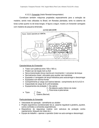 Exploração e Transporte Florestal - Prof. Angelo Márcio Pinto Leite e Roberto Ticle de M. e Sousa
4.3.2.2. Forwarder (trator florestal transportador)
Constituem também máquinas projetadas especialmente para a extração de
madeira, sendo mais utilizadas no Brasil, em florestas plantadas, tanto no sistema de
toras curtas quanto no de toras longas. A figura a seguir, mostra um forwarder carregado
com madeira de pequena dimensão.
Características do Forwarder
• Trator com potência entre 100 e 180 cv.
• Podem ser de tração 4x4 ou 6x4
• Servo-transmissão (troca marcha em movimento) + conversor de torque
• Normalmente chassi articulado para auxiliar nas manobras
• Equipado c/ carregador de lança hidráulica para autocarregar e descarregar
• Equipados com lâmina frontal
• Compartimento p/ carga com fueiros laterais - comprimento de 4,5 a 6,0 m
• Capacidade de carga de 6 a 20 toneladas
• Equipamentos de proteção - Da cabine
- Da lateral e parte inferior do motor
- Para-toras e pára-lamas
• Tipos Pneu
Esteira (flexível)
Particularidades do forwarder
• Velocidade de operação - semelhante ao skidder
• Projeto ergonômico (condicionador de ar, assento regulável e giratório, joystick,
outros controles e comandos ergométricos)
• Dispositivos de segurança (cabine com estrutura de proteção contra
capotamento, bloqueio de rodas etc.)
• Equipe de trabalho – apenas o operador (trator se auto-carrega e descarrega)
59
 