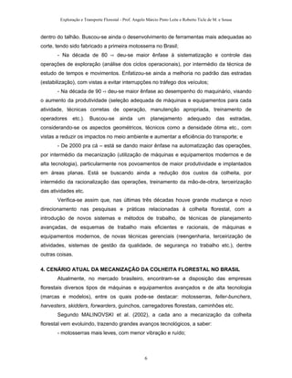 Exploração e Transporte Florestal - Prof. Angelo Márcio Pinto Leite e Roberto Ticle de M. e Sousa
dentro do talhão. Buscou-se ainda o desenvolvimento de ferramentas mais adequadas ao
corte, tendo sido fabricado a primeira motosserra no Brasil;
- Na década de 80 -› deu-se maior ênfase à sistematização e controle das
operações de exploração (análise dos ciclos operacionais), por intermédio da técnica de
estudo de tempos e movimentos. Enfatizou-se ainda a melhoria no padrão das estradas
(estabilização), com vistas a evitar interrupções no tráfego dos veículos;
- Na década de 90 -› deu-se maior ênfase ao desempenho do maquinário, visando
o aumento da produtividade (seleção adequada de máquinas e equipamentos para cada
atividade, técnicas corretas de operação, manutenção apropriada, treinamento de
operadores etc.). Buscou-se ainda um planejamento adequado das estradas,
considerando-se os aspectos geométricos, técnicos como a densidade ótima etc., com
vistas a reduzir os impactos no meio ambiente e aumentar a eficiência do transporte; e
- De 2000 pra cá – está se dando maior ênfase na automatização das operações,
por intermédio da mecanização (utilização de máquinas e equipamentos modernos e de
alta tecnologia), particularmente nos povoamentos de maior produtividade e implantados
em áreas planas. Está se buscando ainda a redução dos custos da colheita, por
intermédio da racionalização das operações, treinamento da mão-de-obra, terceirização
das atividades etc.
Verifica-se assim que, nas últimas três décadas houve grande mudança e novo
direcionamento nas pesquisas e práticas relacionadas à colheita florestal, com a
introdução de novos sistemas e métodos de trabalho, de técnicas de planejamento
avançadas, de esquemas de trabalho mais eficientes e racionais, de máquinas e
equipamentos modernos, de novas técnicas gerenciais (reengenharia, terceirização de
atividades, sistemas de gestão da qualidade, de segurança no trabalho etc.), dentre
outras coisas.
4. CENÁRIO ATUAL DA MECANIZAÇÃO DA COLHEITA FLORESTAL NO BRASIL
Atualmente, no mercado brasileiro, encontram-se a disposição das empresas
florestais diversos tipos de máquinas e equipamentos avançados e de alta tecnologia
(marcas e modelos), entre os quais pode-se destacar: motosserras, feller-bunchers,
harvesters, skidders, forwarders, guinchos, carregadores florestais, caminhões etc.
Segundo MALINOVSKI et al. (2002), a cada ano a mecanização da colheita
florestal vem evoluindo, trazendo grandes avanços tecnológicos, a saber:
- motosserras mais leves, com menor vibração e ruído;
6
 