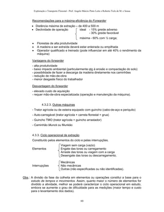 Exploração e Transporte Florestal - Prof. Angelo Márcio Pinto Leite e Roberto Ticle de M. e Sousa
Recomendações para a máxima eficiência do Forwarder
• Distância máxima de extração – de 400 a 500 m
• Declividade de operação ideal - 15% greide adverso
- 30% greide favorável
máxima - 60% com ½ carga;
• Florestas de alta produtividade
• A madeira a ser extraída deverá estar enleirada ou empilhada
• Operador qualificado e treinado (pode influenciar em até 40% o rendimento da
máquina)
Vantagens do forwarder
- alta produtividade
- baixo impacto ambiental (particularmente qto à erosão e compactação do solo)
- possibilidade de fazer a descarga da madeira diretamente nos caminhões
- redução de mão-de-obra
- menor desgaste físico do trabalhador
Desvantagem do forwarder
- elevado custo de aquisição
- requer mão-de-obra especializada (operação e manutenção da máquina).
4.3.2.3. Outras máquinas
- Trator agrícola ou de esteira equipado com guincho (cabo-de-aço e periquito)
- Auto-carregável (trator agrícola + carreta florestal + grua)
- Guincho TMO (trator agrícola + guincho arrastador)
- Caminhão Munck ou Munkão
4.3.3. Ciclo operacional de extração
Constituído pelos elementos do ciclo e pelas interrupções.
Viagem sem carga (vazio)
Elementos Engate das toras ou carregamento
Arraste das toras ou viagem com a carga
Desengate das toras ou descarregamento.
Mecânicas
Interrupções Não mecânicas
Outras (não especificadas ou não identificadas).
Obs.: A divisão da fase da colheita em elementos ou operações constitui a base para o
estudo de tempos e movimentos. Assim, quanto maior o número de elementos for
dividido a atividade, melhor se poderá caracterizar o ciclo operacional em estudo,
embora se aumente o grau de dificuldade para as medições (maior tempo e custo
para o levantamento dos dados).
60
 