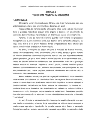 Exploração e Transporte Florestal - Prof. Angelo Márcio Pinto Leite e Roberto Ticle de M. e Sousa
CAPÍTULO 6
TRANSPORTE PRINCIPAL OU SECUNDÁRIO
1. INTRODUÇÃO
0 transporte sempre foi uma atividade diária na vida do ser humano, seja para seu
próprio deslocamento ou para a movimentação de cargas em geral.
Nesse sentido, de maneira restrita, o transporte é tido como o ato de movimentar
bens e pessoas, fazendo-os circular entre origens e destinos em atendimento às
demandas de movimentação no contexto de um determinado espaço econômico/social.
Portanto, o êxito do transporte ocorreria quando o ser humano não precisasse
transportar nada e, em decorrência disto, que dizemos ser o transporte autofágico, ou
seja, o seu êxito é o seu próprio fracasso, devido a impossibilidade dessa situação (as
coisas permanecerem estáticas num mesmo lugar).
No Brasil, o transporte de cargas em geral é realizado de diversas maneiras,
sendo o modal rodoviário a forma predominante (70% do total), devido ao grande número
de rodovias existentes e caminhões disponíveis. Por sua vez, esta modalidade enfrenta
graves problemas, já que a maior parte da malha rodoviária é não-pavimentada (91%),
aliado ao péssimo estado de conservação das pavimentadas, quer sob a jurisdição
federal, estadual ou municipal. Segundo o GEIPOT (2002), a malha rodoviária pública
brasileira possui uma extensão de 1,89 milhão de quilômetros, dos quais apenas 165.000
km pavimentada (9%). Deste pequeno percentual pavimentada, em torno de 78% é
classificada como deficiente ou péssima.
Assim, no Brasil, o transporte geral de cargas por intermédio do modal rodoviário
caracteriza-se principalmente por: distribuição física de cargas de forma não-planejada,
malha rodoviária deteriorada e deficiente, não utilização de práticas modernas de logística
(multimodalidade, padronização de frotas, sistema de rastreamento por satélite etc.),
carência de recursos financeiros para investimento em melhoria da malha rodoviária e
infraestrutura, roubo de cargas, preços elevados de pedágios etc. Ressalta-se que tudo
isso trás como consequência alto custo do frete e ineficiência no transporte, o chamado
“custo-Brasil”.
No setor florestal, o transporte também desempenha papel fundamental, uma vez
que desde os primórdios, o homem tinha necessidade de utiliza-lo para transportar a
madeira para uso próprio (construção de moradia, energia etc.). Assim, o transporte
florestal principal ou, também, denominado transporte secundário, corresponde a toda
62
 