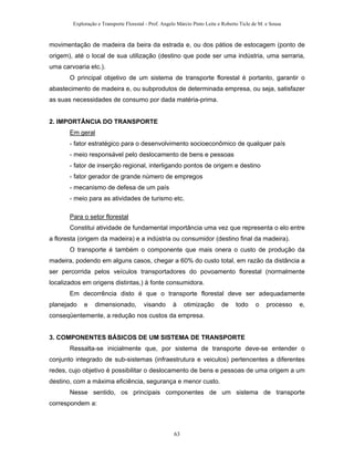 Exploração e Transporte Florestal - Prof. Angelo Márcio Pinto Leite e Roberto Ticle de M. e Sousa
movimentação de madeira da beira da estrada e, ou dos pátios de estocagem (ponto de
origem), até o local de sua utilização (destino que pode ser uma indústria, uma serraria,
uma carvoaria etc.).
O principal objetivo de um sistema de transporte florestal é portanto, garantir o
abastecimento de madeira e, ou subprodutos de determinada empresa, ou seja, satisfazer
as suas necessidades de consumo por dada matéria-prima.
2. IMPORTÂNCIA DO TRANSPORTE
Em geral
- fator estratégico para o desenvolvimento socioeconômico de qualquer país
- meio responsável pelo deslocamento de bens e pessoas
- fator de inserção regional, interligando pontos de origem e destino
- fator gerador de grande número de empregos
- mecanismo de defesa de um país
- meio para as atividades de turismo etc.
Para o setor florestal
Constitui atividade de fundamental importância uma vez que representa o elo entre
a floresta (origem da madeira) e a indústria ou consumidor (destino final da madeira).
O transporte é também o componente que mais onera o custo de produção da
madeira, podendo em alguns casos, chegar a 60% do custo total, em razão da distância a
ser percorrida pelos veículos transportadores do povoamento florestal (normalmente
localizados em origens distintas,) à fonte consumidora.
Em decorrência disto é que o transporte florestal deve ser adequadamente
planejado e dimensionado, visando à otimização de todo o processo e,
conseqüentemente, a redução nos custos da empresa.
3. COMPONENTES BÁSICOS DE UM SISTEMA DE TRANSPORTE
Ressalta-se inicialmente que, por sistema de transporte deve-se entender o
conjunto integrado de sub-sistemas (infraestrutura e veiculos) pertencentes a diferentes
redes, cujo objetivo é possibilitar o deslocamento de bens e pessoas de uma origem a um
destino, com a máxima eficiência, segurança e menor custo.
Nesse sentido, os principais componentes de um sistema de transporte
correspondem a:
63
 
