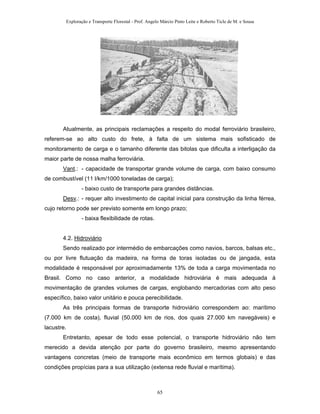 Exploração e Transporte Florestal - Prof. Angelo Márcio Pinto Leite e Roberto Ticle de M. e Sousa
Atualmente, as principais reclamações a respeito do modal ferroviário brasileiro,
referem-se ao alto custo do frete, à falta de um sistema mais sofisticado de
monitoramento de carga e o tamanho diferente das bitolas que dificulta a interligação da
maior parte de nossa malha ferroviária.
Vant.: - capacidade de transportar grande volume de carga, com baixo consumo
de combustível (11 l/km/1000 toneladas de carga);
- baixo custo de transporte para grandes distâncias.
Desv.: - requer alto investimento de capital inicial para construção da linha férrea,
cujo retorno pode ser previsto somente em longo prazo;
- baixa flexibilidade de rotas.
4.2. Hidroviário
Sendo realizado por intermédio de embarcações como navios, barcos, balsas etc.,
ou por livre flutuação da madeira, na forma de toras isoladas ou de jangada, esta
modalidade é responsável por aproximadamente 13% de toda a carga movimentada no
Brasil. Como no caso anterior, a modalidade hidroviária é mais adequada à
movimentação de grandes volumes de cargas, englobando mercadorias com alto peso
específico, baixo valor unitário e pouca perecibilidade.
As três principais formas de transporte hidroviário correspondem ao: marítimo
(7.000 km de costa), fluvial (50.000 km de rios, dos quais 27.000 km navegáveis) e
lacustre.
Entretanto, apesar de todo esse potencial, o transporte hidroviário não tem
merecido a devida atenção por parte do governo brasileiro, mesmo apresentando
vantagens concretas (meio de transporte mais econômico em termos globais) e das
condições propícias para a sua utilização (extensa rede fluvial e marítima).
65
 