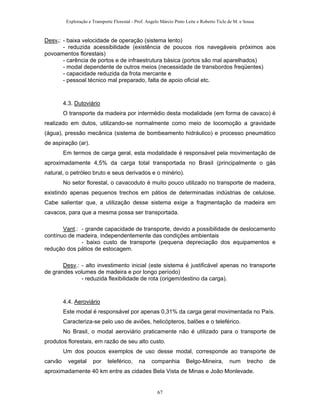 Exploração e Transporte Florestal - Prof. Angelo Márcio Pinto Leite e Roberto Ticle de M. e Sousa
Desv.: - baixa velocidade de operação (sistema lento)
- reduzida acessibilidade (existência de poucos rios navegáveis próximos aos
povoamentos florestais)
- carência de portos e de infraestrutura básica (portos são mal aparelhados)
- modal dependente de outros meios (necessidade de transbordos freqüentes)
- capacidade reduzida da frota mercante e
- pessoal técnico mal preparado, falta de apoio oficial etc.
4.3. Dutoviário
O transporte da madeira por intermédio desta modalidade (em forma de cavaco) é
realizado em dutos, utilizando-se normalmente como meio de locomoção a gravidade
(água), pressão mecânica (sistema de bombeamento hidráulico) e processo pneumático
de aspiração (ar).
Em termos de carga geral, esta modalidade é responsável pela movimentação de
aproximadamente 4,5% da carga total transportada no Brasil (principalmente o gás
natural, o petróleo bruto e seus derivados e o minério).
No setor florestal, o cavacoduto é muito pouco utilizado no transporte de madeira,
existindo apenas pequenos trechos em pátios de determinadas indústrias de celulose.
Cabe salientar que, a utilização desse sistema exige a fragmentação da madeira em
cavacos, para que a mesma possa ser transportada.
Vant.: - grande capacidade de transporte, devido a possibilidade de deslocamento
contínuo de madeira, independentemente das condições ambientais
- baixo custo de transporte (pequena depreciação dos equipamentos e
redução dos pátios de estocagem.
Desv.: - alto investimento inicial (este sistema é justificável apenas no transporte
de grandes volumes de madeira e por longo período)
- reduzida flexibilidade de rota (origem/destino da carga).
4.4. Aeroviário
Este modal é responsável por apenas 0,31% da carga geral movimentada no País.
Caracteriza-se pelo uso de aviões, helicópteros, balões e o teleférico.
No Brasil, o modal aeroviário praticamente não é utilizado para o transporte de
produtos florestais, em razão de seu alto custo.
Um dos poucos exemplos de uso desse modal, corresponde ao transporte de
carvão vegetal por teleférico, na companhia Belgo-Mineira, num trecho de
aproximadamente 40 km entre as cidades Bela Vista de Minas e João Monlevade.
67
 
