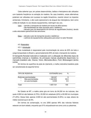Exploração e Transporte Florestal - Prof. Angelo Márcio Pinto Leite e Roberto Ticle de M. e Sousa
Cabe salientar que, em países desenvolvidos, balões e helicópteros são utilizados
com bastante freqüência na extração de madeira. No caso brasileiro, essas alternativas
poderiam ser utilizadas com sucesso na região Amazônica, visando reduzir os impactos
ambientais. Entretanto, o alto custo operacional e de aluguel dos helicópteros, bem como
a falta de tradição no uso desses equipamentos, restringem seu uso.
Vant.: - permite o transporte da madeira em locais de difícil acesso
- alta flexibilidade de rotas (exceção para o teleférico)
- elevado grau de desempenho em termos de regularidade (horário), devido
a alta velocidade operacional das aeronaves.
Desv.: - elevado custo de transporte (exceto o teleférico)
- carência de equipamentos adequados para atuar no setor florestal.
4.5. Rodoviário
4.5.1. Introdução
Esta modalidade é responsável pela movimentação de cerca de 62% de toda a
carga transportada no Brasil e, aproximadamente 90% de todo o transporte da madeira.
O transporte florestal rodoviário é realizado com a utilização de diferentes tipos de
caminhões (marcas e modelos). As principais marcas atualmente disponíveis no
mercado brasileiro são: Scania, Volvo, Mercedes-Benz, Ford, Wokswagem dentre
outras.
Em termos de superfície da pista de rolamento, a malha rodoviária brasileira pode
ser caracterizada da seguinte forma:
_______________________________________________________________
TIPO DE RODOVIA EXTENSÃO (km) %
_______________________________________________________________
Rodovias pavimentadas 148.247 9
“ Não-pavimentadas 1.500.925 90,5
“ em pavimentação 8.549 0,5
_______________________________________________________________
Total 1.657.721 100
_______________________________________________________________
No Estado de MT, a malha viária gira em torno de 84.200 km de rodovias, dos
quais 4.000 km são federais (4,75%), 20.200 km estaduais (24%) e 60.000 km municipais
(71,25%). Desse total, apenas 4.508 km são pavimentadas (5,35%), ou seja, abaixo da
média nacional que é de 9%.
Em termos de conservação, no ano 2000 apenas 49% das rodovias federais
estavam em bom estado, enquanto que 51% enquadravam-se como ruins ou péssimas.
68
 