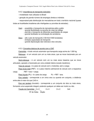 Exploração e Transporte Florestal - Prof. Angelo Márcio Pinto Leite e Roberto Ticle de M. e Sousa
4.5.2. Importância do transporte rodoviário
- modalidade mais utilizada no Brasil
- geração de grande número de empregos diretos e indiretos
- responsável pela distribuição de mercadorias em todo o território nacional (quase
todas as localidades brasileiras são interligadas ou providas de estradas).
Vant.: - possibilita o transporte de mercadorias pátio a pátio
- grande flexibilidade na escolha de rotas de tráfego
- permite o transporte de diferentes quantidades de cargas
- grande facilidade na contratação de carreteiros.
Desv: - alto custo de transporte (128 l/km/1000 toneladas)
- limitada capacidade de transporte
- grande depreciação das rodovias e dos veículos.
4.5.3. Conceitos básicos de acordo com o CNT
Caminhão - é todo veículo automotor que transporta carga acima de 1.500 kg.
Reboque - é um veículo com um ou mais eixos, que se move tracionado por um
veículo automotor.
Semi-reboque - é um veículo com um ou mais eixos traseiros que se move
articulado, apoiado e tracionado por uma unidade tratora (cavalo mecânico).
Tara do veículo - é o peso do veículo com o motorista, sem a carga;
Peso bruto total (PBT) - é o peso máximo admissível do veículo com a respectiva
carga. PBT = tara + carga.
Peso líquido (PL) - é o peso da carga. PL = PBT - tara.
Eixo isolado - corresponde a um único eixo ou quando em conjunto, a distância
entre eles é maior do que 2,40 m.
Eixo em tandem (trucado) - corresponde a um conjunto de dois ou mais eixos,
formando uma suspensão integral, podendo qualquer um deles ser motriz ou não.
Tração do Caminhão - 4 x 2 4 x 4 6 x 2 6x4
Nº de rodas tração
69
 