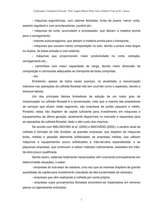 Exploração e Transporte Florestal - Prof. Angelo Márcio Pinto Leite e Roberto Ticle de M. e Sousa
- máquinas ergonômicas, com cabines fechadas, livres de poeira, menor ruído,
assento regulável e com amortecedores, joystick etc.;
- máquinas de corte, acumulador e processador, que deixam a madeira pronta
para o carregamento;
- tratores autocarregáveis, que deixam a madeira pronta para o transporte;
- máquinas que causam menor compactação no solo, devido a pneus mais largos
ou duplos, de baixa pressão e com esteiras;
- máquinas que proporcionam maior produtividade no corte, extração,
carregamento etc.;
- caminhões com maior capacidade de carga, devido maior dimensão da
composição e carrocerias adequadas ao transporte de toras compridas;
- etc.
Entretanto, apesar de todos esses avanços, na atualidade, a mecanização
intensiva nas operações de colheita florestal não tem ocorrido como o esperado, devido a
diversos fatores.
Um dos principais fatores limitadores da adoção de um maior grau de
mecanização na colheita florestal é a terceirização, visto que a maioria das prestadoras
de serviços que atuam neste segmento, são empresas de portes pequeno e médio.
Portanto, estas não dispõem de capital suficiente para investimento em máquinas e
equipamentos de última geração, atualmente disponíveis no mercado e requeridos para
as operações de colheita florestal, dado o alto custo dos mesmos.
De acordo com MALINOVSKI et al. (2002) e MACHADO (2002), o cenário atual da
colheita é formado de três divisões: as grandes empresas, que dispõem de máquinas
leves, médias e pesadas altamente sofisticadas; as empresas médias, que utilizam
máquinas e equipamentos pouco sofisticados e mão-de-obra especializada; e as
pequenas empresas, que continuam a utilizar métodos rudimentares, baseados em mão-
de-obra pouco qualificada.
Sendo assim, sistemas totalmente mecanizados vêm ocorrendo principalmente em
determinadas situações, a saber:
- empresas do sub-setor de celulose, uma vez que as mesmas dispõem de grande
quantidade de capital para investimento (resultado da alta lucratividade da celulose);
- empresas que vêm realizando a colheita por conta própria;
- empresas cujos povoamentos florestais encontram-se implantados em terrenos
planos ou ligeiramente inclinados.
7
 