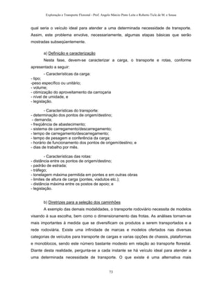 Exploração e Transporte Florestal - Prof. Angelo Márcio Pinto Leite e Roberto Ticle de M. e Sousa
qual seria o veículo ideal para atender a uma determinada necessidade de transporte.
Assim, este problema envolve, necessariamente, algumas etapas básicas que serão
mostradas subseqüentemente.
a) Definição e caracterização
Nesta fase, devem-se caracterizar a carga, o transporte e rotas, conforme
apresentado a seguir:
- Características da carga:
- tipo;
-peso específico ou unitário;
- volume;
- otimização do aproveitamento da carroçaria
- nível de umidade, e
- legislação.
- Características do transporte:
- determinação dos pontos de origem/destino;
- demanda;
- freqüência de abastecimento;
- sistema de carregamento/descarregamento;
- tempo de carregamento/descarregamento;
- tempo de pesagem e conferência da carga;
- horário de funcionamento dos pontos de origem/destino; e
- dias de trabalho por mês.
- Características das rotas:
- distância entre os pontos de origem/destino;
- padrão de estrada;
- tráfego;
- tonelagem máxima permitida em pontes e em outras obras
- limites de altura de carga (pontes, viadutos etc.);
- distância máxima entre os postos de apoio; e
- legislação.
b) Diretrizes para a seleção dos caminhões
A exemplo das demais modalidades, o transporte rodoviário necessita de modelos
visando à sua escolha, bem como o dimensionamento das frotas. As análises tornam-se
mais importantes à medida que se diversificam os produtos a serem transportados e a
rede rodoviária. Existe uma infinidade de marcas e modelos ofertados nas diversas
categorias de veículos para transporte de cargas e varias opções de chassis, plataformas
e monoblocos, sendo este número bastante modesto em relação ao transporte florestal.
Diante desta realidade, pergunta-se a cada instante se há veículo ideal para atender a
uma determinada necessidade de transporte. O que existe é uma alternativa mais
73
 