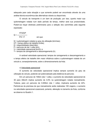 Exploração e Transporte Florestal - Prof. Angelo Márcio Pinto Leite e Roberto Ticle de M. e Sousa
adequada para cada situação e que somente poderá ser encontrada através de uma
análise técnico-econômica das alternativas viáveis ou disponíveis.
O veículo de transporte é um bem de produção; por isso, quanto maior sua
quilometragem rodada num dado período de tempo, melhor será sua produtividade.
Podem-se traçar diretrizes preliminares para a seleção dos caminhões pela seguinte
expressão:
HTxDxP
Q = -----------------
P/V +T em que:
Q = quilometragem rodada ou grau de utilização (km/mes);
HT = tempo efetivo de trabalho (h/dia);
D = disponibilidade (dias/mês);
P = percurso de ida + volta (km);
V = velocidade operacional (km/h); e
T = tempos de carregamento e descarregamento (h).
A variável velocidade operacional, tempos de carregamento e descarregamento e
o tempo efetivo de trabalho têm maior influência sobre a quilometragem rodada de um
veículo e, conseqüentemente, sobre o dimensionamento da frota.
c) Velocidade operacional
O aumento da velocidade operacional implica sempre aumento do grau de
utilização do veículo, podendo ser potencializado pela distância do percurso.
Em um percurso de 100km (ida + volta), o aumento da velocidade operacional de
30 para 40km/h implica aumento de 4,5% na quilometragem rodada mensalmente.
Todavia, para um percurso de 3.000km (ida + volta), implicaria aumento de 22%.
Partindo-se da premissa de que mensalmente serão realizadas 100 viagens, o aumento
na velocidade operacional ocasionará, portanto, alteração no tamanho da frota, conforme
se observa no Quadro 1.
74
 