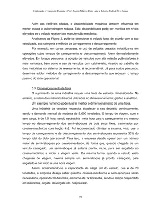 Exploração e Transporte Florestal - Prof. Angelo Márcio Pinto Leite e Roberto Ticle de M. e Sousa
Além das variáveis citadas, a disponibilidade mecânica também influencia em
menor escala a quilornetragem rodada. Esta disponibilidade pode ser mantida em níveis
elevados se o veículo receber boa manutenção mecânica.
Analisando as Figura 3, pode-se selecionar o veículo ideal de acordo com a sua
velocidade, sua categoria e método de carregamento e descarregamento.
Por exemplo, em curtos percursos, o uso de veículos pesados inviabiliza-se em
operações cujos tempos de carregamento e descarregamento forem demasiadamente
elevados. Em longos percursos, a adoção de veículos com alta relação potência/peso é
mais vantajosa, bem como o uso de veículos com cabine-leito, visando ao trabalho de
dois motoristas no sistema de revezamento, é recomendável. Já para curtos percursos,
devem-se adotar métodos de carregamento e descarregamento que reduzam o tempo
passivo do ciclo operacional.
5.3. Dimensionamento de frota
O suprimento de uma indústria requer uma frota de veículos dimensionada. No
entanto, existem dois métodos básicos utilizados no dimensionamento: gráfico e analítico.
Um exemplo numérico pode ilustrar melhor o dimensionamento de uma frota.
Uma indústria de celulose necessita abastecer o seu depósito continuamente,
sendo a demanda mensal de madeira de 9.600 toneladas. O tempo de viagem, com e
sem carga, é de 1,5 hora, sendo necessária meia hora para o carregamento e o mesmo
tempo no descarregamento dos semi-reboques de dois eixos fixos, tracionados por
cavalos-mecânicos com tração 4x2. Foi recomendado otimizar o sistema, visto que o
tempo de carregamento e de descarregamento dos semi-reboques representa 33% do
tempo total do ciclo operacional. Para isso, a empresa decidiu operar com um número
maior de semi-reboques por cavalo-mecânico, de forma que, quando chegada de um
veículo carregado, um semi-reboque já estaria pronto, vazio, para ser engatado no
cavalo-mecânico e iniciar a viagem vazia. Da mesma forma, quando o veículo vazio
chegasse de viagem, haveria sempre um semi-reboque já pronto, carregado, para
engatado e dar início a uma nova viagem.
Assim, considerando-se a capacidade de carga útil do veículo, que é de 20
toneladas, a empresa deseja saber quantos cavalos-mecânicos e semi-reboques serão
necessários, operando 20 dias/mês, em turno de 12 horas/dia, sendo o tempo despendido
em manobras, engate, desengate etc. desprezado.
79
 