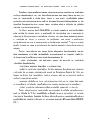 Exploração e Transporte Florestal - Prof. Angelo Márcio Pinto Leite e Roberto Ticle de M. e Sousa
Entretanto, para aquelas empresas cujos povoamentos encontram-se localizados
em terrenos acidentados, com mais de um fuste por cepa e de baixo volume por árvore, o
nível de mecanização é ainda baixo, devido a uma maior complexidade desses
ambientes, bem como em razão da carência de maquinário apropriado para atuar em tais
situações. Consequentemente, nesses casos, prevalece ainda a utilização de métodos
manuais e, ou semimecanizados.
No futuro, segundo MACHADO (2002), os grandes desafios a serem enfrentados
pela colheita de madeira serão: a qualificação da mão-de-obra para a operação de
máquinas de última geração, o mercado de máquinas com garantia de assistência técnica
e reposição de peças, o processo de certificação que requer procedimentos
ambientalmente corretos, e o povoamento ambientalmente saudável. Portanto, o grande
desafio é manter ou elevar a produtividade dos plantios florestais, independentemente da
rotação.
Por fim, cabe salientar que, apesar do seu alto custo e da exigência de mão-de-
obra especializada e treinada, na atualidade, a mecanização é um processo inevitável e
de fundamental importância em decorrência da necessidade de:
- maior produtividade nas operações, devido ao aumento no rendimento
volumétrico das plantações;
- melhoria na qualidade do produto e, ou dos serviços;
- reduzir o número de trabalhadores devido a escassez de mão-de-obra no campo
e elevação de seu custo, principalmente a partir da Constituição Federal de 1988, que
igualou os direitos dos trabalhadores rurais e urbanos, além de um aumento geral no
custo com os encargos sociais;
- executar o trabalho de forma mais ergonômica, visto que na maioria das vezes,
as operações de colheita são classificadas como pesadas e extremamente pesadas; e
- reduzir o custo da madeira por unidade produzida, seja em st., m3
, ton. etc.
Assim, o incremento da mecanização nas operações de colheita, particularmente a
partir da década de 90 tem possibilitado ao Brasil manter-se competitivo no mercado
internacional de produtos florestais, devido ao alto rendimento do maquinário utilizado e à
possibilidade de trabalho ininterrupto em turnos que abrangem 24 horas diárias (SEIXAS,
2001).
8
 