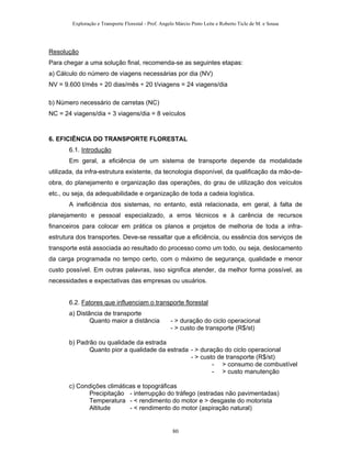 Exploração e Transporte Florestal - Prof. Angelo Márcio Pinto Leite e Roberto Ticle de M. e Sousa
Resolução
Para chegar a uma solução final, recomenda-se as seguintes etapas:
a) Cálculo do número de viagens necessárias por dia (NV)
NV = 9.600 t/mês ÷ 20 dias/mês ÷ 20 t/viagens = 24 viagens/dia
b) Número necessário de carretas (NC)
NC = 24 viagens/dia ÷ 3 viagens/dia = 8 veículos
6. EFICIÊNCIA DO TRANSPORTE FLORESTAL
6.1. Introdução
Em geral, a eficiência de um sistema de transporte depende da modalidade
utilizada, da infra-estrutura existente, da tecnologia disponível, da qualificação da mão-de-
obra, do planejamento e organização das operações, do grau de utilização dos veículos
etc., ou seja, da adequabilidade e organização de toda a cadeia logística.
A ineficiência dos sistemas, no entanto, está relacionada, em geral, à falta de
planejamento e pessoal especializado, a erros técnicos e à carência de recursos
financeiros para colocar em prática os planos e projetos de melhoria de toda a infra-
estrutura dos transportes. Deve-se ressaltar que a eficiência, ou essência dos serviços de
transporte está associada ao resultado do processo como um todo, ou seja, deslocamento
da carga programada no tempo certo, com o máximo de segurança, qualidade e menor
custo possível. Em outras palavras, isso significa atender, da melhor forma possível, as
necessidades e expectativas das empresas ou usuários.
6.2. Fatores que influenciam o transporte florestal
a) Distância de transporte
Quanto maior a distância - > duração do ciclo operacional
- > custo de transporte (R$/st)
b) Padrão ou qualidade da estrada
Quanto pior a qualidade da estrada - > duração do ciclo operacional
- > custo de transporte (R$/st)
- > consumo de combustível
- > custo manutenção
c) Condições climáticas e topográficas
Precipitação - interrupção do tráfego (estradas não pavimentadas)
Temperatura - < rendimento do motor e > desgaste do motorista
Altitude - < rendimento do motor (aspiração natural)
80
 