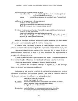 Exploração e Transporte Florestal - Prof. Angelo Márcio Pinto Leite e Roberto Ticle de M. e Sousa
c) Tipo de veículo e compartimento de carga
Menor tamanho - < produtividade (volume de madeira transportada)
- > custo de transporte (R$/st)
Marca - pode afetar o custo de manutenção (maior nº de quebras)
e) Tempo de carregamento e descarregamento
Duração do ciclo operacional
Volume de madeira transportado/unidade de tempo
Custo do transporte (caminhão parado é prejuízo)
f) Fatores inerentes ao ser humano (habilidade, responsabilidade e treinamento)
Duração do ciclo operacional
Volume de madeira transportado/unidade de tempo
Custo de manutenção e, conseqüentemente, do transporte (quebra e
depreciação mais rápida do caminhão)
Entre os principais problemas enfrentados pelas empresas, que têm afetado
sobremaneira a eficiência do transporte da madeira, destacam-se:
- estradas ruins, na maioria da vezes de baixo padrão construtivo, devido a
carência de investimentos no setor por parte das empresas e, principalmente, do governo;
- perda excessiva de tempo dos caminhões em longas filas de espera, devido ao
dimensionamento inadequado da frota e, ou baixo rendimento dos equipamentos de
carregamento e descarregamento;
- baixa capacidade operacional dos caminhões devido a problemas mecânicos
diversos (manutenções deficientes), além da frota brasileira ser bastante envelhecida;
- distâncias relativamente longas entre origem e destino da carga;
- não utilização dos modernos conceitos de logística e, ou da tecnologia
disponível, devido à restrições orçamentárias etc.
Cabe salientar que somente a melhoria da malha viária, pode trazer um aumento
significativo na eficiência do transporte, gerando uma série de benefícios diretos e
indiretos para a empresa florestal, dentre os quais pode-se citar:
redução do custo de transporte;
menor depreciação da frota;
B. Diretos: maior volume de madeira transportada por unidade de tempo;
menor desgaste físico dos motoristas (fadiga);
redução do número de acidentes.
B. indiretos: maior facilidade de acesso aos povoamentos florestais;
maior segurança com relação à proteção da floresta.
81
 
