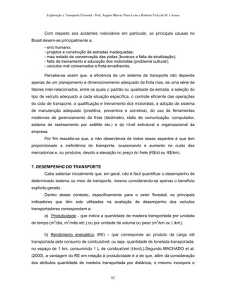 Exploração e Transporte Florestal - Prof. Angelo Márcio Pinto Leite e Roberto Ticle de M. e Sousa
Com respeito aos acidentes rodoviários em particular, as principais causas no
Brasil devem-se principalmente a:
- erro humano;
- projetos e construção de estradas inadequadas;
- mau estado de conservação das pistas (buracos e falta de sinalização);
- falta de treinamento e educação dos motoristas (problema cultural);
- veículos mal conservados e frota envelhecida.
Percebe-se assim que, a eficiência de um sistema de transporte não depende
apenas de um planejamento e dimensionamento adequado da frota mas, de uma série de
fatores inter-relacionados, entre os quais o padrão ou qualidade da estrada, a seleção do
tipo de veículo adequado a cada situação específica, o controle eficiente das operações
do ciclo de transporte, a qualificação e treinamento dos motoristas, a adoção de sistema
de manutenção adequado (preditiva, preventiva e corretiva), do uso de ferramentas
modernas de gerenciamento da frota (tacômetro, rádio de comunicação, computador,
sistema de rastreamento por satélite etc.) e do nível estrutural e organizacional da
empresa.
Por fim ressalta-se que, a não observância de todos esses aspectos é que tem
proporcionado a ineficiência do transporte, ocasionando o aumento no custo das
mercadorias e, ou produtos, devido a elevação no preço do frete (R$/st ou R$/km).
7. DESEMPENHO DO TRANSPORTE
Cabe salientar inicialmente que, em geral, não é fácil quantificar o desempenho de
determinado sistema ou meio de transporte, mesmo considerando-se apenas o benefício
explícito gerado.
Dentro desse contexto, especificamente para o setor florestal, os principais
indicadores que têm sido utilizados na avaliação de desempenho dos veículos
transportadores correspondem a:
a) Produtividade - que indica a quantidade de madeira transportada por unidade
de tempo (m3
/dia, m3
/mês etc.) ou por unidade de volume ou peso (m3
/km ou t./km);
b) Rendimento energético (RE) - que corresponde ao produto da carga útil
transportada pelo consumo de combustível, ou seja, quantidade de tonelada transportada,
no espaço de 1 km, consumindo 1 L de combustível (t.km/L).Segundo MACHADO et al.
(2000), a vantagem do RE em relação à produtividade é a de que, além da consideração
dos atributos quantidade de madeira transportada por distância, o mesmo incorpora o
82
 