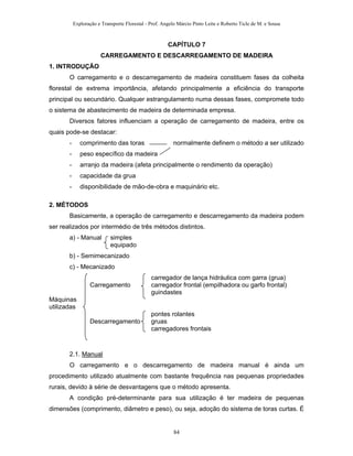 Exploração e Transporte Florestal - Prof. Angelo Márcio Pinto Leite e Roberto Ticle de M. e Sousa
CAPÍTULO 7
CARREGAMENTO E DESCARREGAMENTO DE MADEIRA
1. INTRODUÇÃO
O carregamento e o descarregamento de madeira constituem fases da colheita
florestal de extrema importância, afetando principalmente a eficiência do transporte
principal ou secundário. Qualquer estrangulamento numa dessas fases, compromete todo
o sistema de abastecimento de madeira de determinada empresa.
Diversos fatores influenciam a operação de carregamento de madeira, entre os
quais pode-se destacar:
- comprimento das toras normalmente definem o método a ser utilizado
- peso específico da madeira
- arranjo da madeira (afeta principalmente o rendimento da operação)
- capacidade da grua
- disponibilidade de mão-de-obra e maquinário etc.
2. MÉTODOS
Basicamente, a operação de carregamento e descarregamento da madeira podem
ser realizados por intermédio de três métodos distintos.
a) - Manual simples
equipado
b) - Semimecanizado
c) - Mecanizado
carregador de lança hidráulica com garra (grua)
Carregamento carregador frontal (empilhadora ou garfo frontal)
guindastes
Máquinas
utilizadas
pontes rolantes
Descarregamento gruas
carregadores frontais
2.1. Manual
O carregamento e o descarregamento de madeira manual é ainda um
procedimento utilizado atualmente com bastante frequência nas pequenas propriedades
rurais, devido à série de desvantagens que o método apresenta.
A condição pré-determinante para sua utilização é ter madeira de pequenas
dimensões (comprimento, diâmetro e peso), ou seja, adoção do sistema de toras curtas. É
84
 