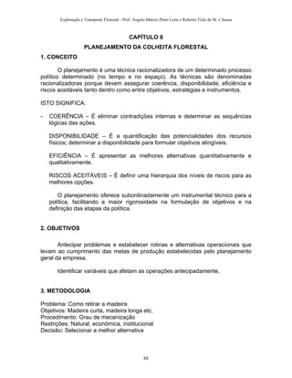 Exploração e Transporte Florestal - Prof. Angelo Márcio Pinto Leite e Roberto Ticle de M. e Sousa
CAPÍTULO 8
PLANEJAMENTO DA COLHEITA FLORESTAL
1. CONCEITO
O planejamento é uma técnica racionalizadora de um determinado processo
político determinado (no tempo e no espaço). As técnicas são denominadas
racionalizadoras porque devem assegurar coerência, disponibilidade, eficiência e
riscos aceitáveis tanto dentro como entre objetivos, estratégias e instrumentos.
ISTO SIGNIFICA:
- COERÊNCIA – É eliminar contradições internas e determinar as sequências
lógicas das ações.
DISPONIBILIDADE – É a quantificação das potencialidades dos recursos
físicos; determinar a disponibilidade para formular objetivos atingíveis.
EFICIÊNCIA – É apresentar as melhores alternativas quantitativamente e
qualitativamente.
RISCOS ACEITÁVEIS – É definir uma hierarquia dos níveis de riscos para as
melhores opções.
O planejamento oferece subordinadamente um instrumental técnico para a
política, facilitando a maior rigorosidade na formulação de objetivos e na
definição das etapas da política.
2. OBJETIVOS
Antecipar problemas e estabelecer rotinas e alternativas operacionais que
levam ao cumprimento das metas de produção estabelecidas pelo planejamento
geral da empresa.
Identificar variáveis que afetam as operações antecipadamente,
3. METODOLOGIA
Problema: Como retirar a madeira
Objetivos: Madeira curta, madeira longa etc.
Procedimento: Grau de mecanização
Restrições: Natural, econômica, institucional
Decisão: Selecionar a melhor alternativa
88
 