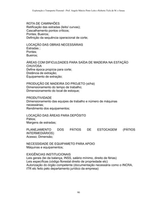 Exploração e Transporte Florestal - Prof. Angelo Márcio Pinto Leite e Roberto Ticle de M. e Sousa
ROTA DE CAMINHÕES
Retificação das estradas (leito/ curvas);
Cascalhamento pontos críticos;
Pontes; Bueiros;
Definição da sequência operacional de corte;
LOCAÇÃO DAS OBRAS NECESSÁRIAS
Estradas ;
Pontes;
Bueiros;
ÁREAS COM DIFICULDADES PARA SAÍDA DE MADEIRA NA ESTAÇÃO
CHUVOSA
Define época propícia para corte;
Distância de extração;
Equipamento de extração;
PRODUÇÃO DE MADEIRA DO PROJETO (st/há)
Dimensionamento do tempo de trabalho;
Dimensionamento do local de estoque;
PRODUTIVIDADE
Dimensionamento das equipes de trabalho e número de máquinas
necessárias;
Rendimento dos equipamentos;
LOCAÇÃO DAS ÁREAS PARA DEPÓSITO
Pátios;
Margens de estradas;
PLANEJAMENTO DOS PÁTIOS DE ESTOCAGEM (PÁTIOS
INTERMEDIÁRIOS)
Acesso; Dimensão;
NECESSIDADE DE EQUIPAMETO PARA APOIO
Máquinas e equipamentos;
EXIGÊNCIAS INSTITUCIONAIS
Leis gerais (lei da balança, INSS, salário mínimo, direito de férias)
Leis específicas (código florestal direito de propriedade etc)
Autorização do órgão competente (documentação necessária como o INCRA,
ITR etc feito pelo departamento jurídico da empresa)
90
 