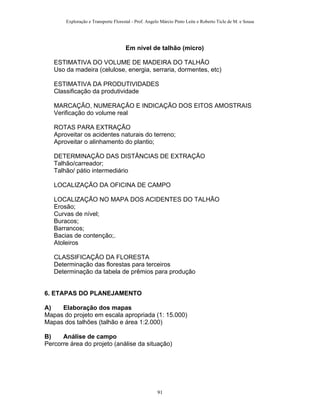 Exploração e Transporte Florestal - Prof. Angelo Márcio Pinto Leite e Roberto Ticle de M. e Sousa
Em nível de talhão (micro)
ESTIMATIVA DO VOLUME DE MADEIRA DO TALHÃO
Uso da madeira (celulose, energia, serraria, dormentes, etc)
ESTIMATIVA DA PRODUTIVIDADES
Classificação da produtividade
MARCAÇÃO, NUMERAÇÃO E INDICAÇÃO DOS EITOS AMOSTRAIS
Verificação do volume real
ROTAS PARA EXTRAÇÃO
Aproveitar os acidentes naturais do terreno;
Aproveitar o alinhamento do plantio;
DETERMINAÇÃO DAS DISTÂNCIAS DE EXTRAÇÃO
Talhão/carreador;
Talhão/ pátio intermediário
LOCALIZAÇÃO DA OFICINA DE CAMPO
LOCALIZAÇÃO NO MAPA DOS ACIDENTES DO TALHÃO
Erosão;
Curvas de nível;
Buracos;
Barrancos;
Bacias de contenção;.
Atoleiros
CLASSIFICAÇÃO DA FLORESTA
Determinação das florestas para terceiros
Determinação da tabela de prêmios para produção
6. ETAPAS DO PLANEJAMENTO
A) Elaboração dos mapas
Mapas do projeto em escala apropriada (1: 15.000)
Mapas dos talhões (talhão e área 1:2.000)
B) Análise de campo
Percorre área do projeto (análise da situação)
91
 