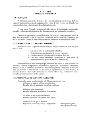 Exploração e Transporte Florestal - Prof. Angelo Márcio Pinto Leite e Roberto Ticle de M. e Sousa
CAPÍTULO 9
ESTRADAS FLORESTAIS
1. INTRODUÇÃO
A finalidade das estradas florestais é dar acessibilidade às áreas florestais, de forma
a garantir que máquinas, veículos, equipamentos e mão-de-obra possam ser utilizados nas
operações florestais, principalmente de colheita e transporte.
A rede viária florestal é responsável pelo sucesso da implantação, manutenção,
proteção, exploração e administração das florestas, quer sejam implantadas ou nativas.
Existem vários tipos de estradas florestais. As variações ocorrem devido a tipo de
solo, situação geográfica, tipo de empresa e em especial o poder econômico da mesma. Ou
seja, a rede viária é a base de toda atividade florestal, sobretudo no transporte de madeira.
2. ESTRADA NO GERAL X ESTRADA FLORESTAL
Estrada no Geral - apresentam uma série de funções específicas entre as quais
pode-se citar:
• Servem de meio de união entre localidades;
• Proporcionam o deslocamento de pessoas e animais;
• Permitem a coleta e distribuição de produtos diversos;
• Tem um caráter estratégico (promovem o intercâmbio de
atividades culturais, políticas, sociais e econômicas).
Estrada Florestal - tem como principal finalidade dar acesso às áreas florestais, no
sentido de viabilizar a implantação, a manutenção, a proteção, a exploração e o transporte
florestal. Assim, a rede viária florestal visa basicamente garantir o transporte da madeira,
além de permitir o deslocamento de máquinas e equipamentos, da mão-de-obra, de
materiais diversos como mudas destinadas ao plantio, adubos etc., contribuírem com a
proteção da floresta contra incêndio (aceiro).
3. CLASSIFICAÇÃO DE ESTRADAS FLORESTAIS
As estradas podem ser classificadas sob diferentes pontos de vista:
a) Quanto ao aspecto político-administrativo
Estradas federais, estaduais, municipais e vicinais
b) Quanto a sua importância
Estradas principais, secundárias, de acesso etc.
c) Quanto ao seu modo de construção
Estradas asfaltadas, cascalhadas, leito natural
d) Quanto ao fim que se destinam
Ligação de localidades, acesso à propriedade - Transporte de grãos
- Transporte de madeira
93
 