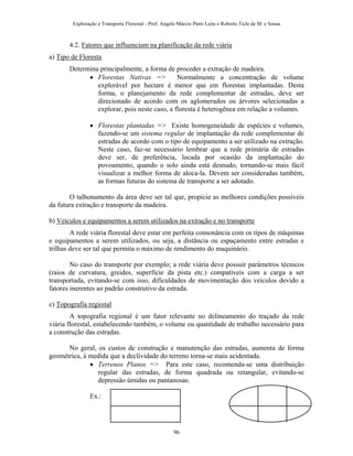 Exploração e Transporte Florestal - Prof. Angelo Márcio Pinto Leite e Roberto Ticle de M. e Sousa
4.2. Fatores que influenciam na planificação da rede viária
a) Tipo de Floresta
Determina principalmente, a forma de proceder a extração de madeira.
• Florestas Nativas => Normalmente a concentração de volume
explorável por hectare é menor que em florestas implantadas. Desta
forma, o planejamento da rede complementar de estradas, deve ser
direcionado de acordo com os aglomerados ou árvores selecionadas a
explorar, pois neste caso, a floresta é heterogênea em relação a volumes.
• Florestas plantadas => Existe homogeneidade de espécies e volumes,
fazendo-se um sistema regular de implantação da rede complementar de
estradas de acordo com o tipo de equipamento a ser utilizado na extração.
Neste caso, faz-se necessário lembrar que a rede primária de estradas
deve ser, de preferência, locada por ocasião da implantação do
povoamento, quando o solo ainda está desnudo, tornando-se mais fácil
visualizar a melhor forma de aloca-la. Devem ser consideradas também,
as formas futuras do sistema de transporte a ser adotado.
O talhonamento da área deve ser tal que, propicie as melhores condições possíveis
da futura extração e transporte da madeira.
b) Veículos e equipamentos a serem utilizados na extração e no transporte
A rede viária florestal deve estar em perfeita consonância com os tipos de máquinas
e equipamentos a serem utilizados, ou seja, a distância ou espaçamento entre estradas e
trilhas deve ser tal que permita o máximo de rendimento do maquinário.
No caso do transporte por exemplo; a rede viária deve possuir parâmetros técnicos
(raios de curvatura, greides, superfície da pista etc.) compatíveis com a carga a ser
transportada, evitando-se com isso, dificuldades de movimentação dos veículos devido a
fatores inerentes ao padrão construtivo da estrada.
c) Topografia regional
A topografia regional é um fator relevante no delineamento do traçado da rede
viária florestal, estabelecendo também, o volume ou quantidade de trabalho necessário para
a construção das estradas.
No geral, os custos de construção e manutenção das estradas, aumenta de forma
geométrica, à medida que a declividade do terreno torna-se mais acidentada.
• Terrenos Planos => Para este caso, recomenda-se uma distribuição
regular das estradas, de forma quadrada ou retangular, evitando-se
depressão úmidas ou pantanosas.
Ex.:
96
 