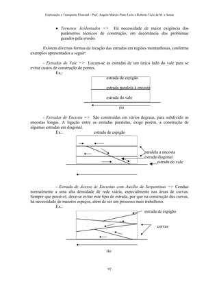 Exploração e Transporte Florestal - Prof. Angelo Márcio Pinto Leite e Roberto Ticle de M. e Sousa
• Terrenos Acidentados => Há necessidade de maior exigência dos
parâmetros técnicos de construção, em decorrência dos problemas
gerados pela erosão.
Existem diversas formas de locação das estradas em regiões montanhosas, conforme
exemplos apresentados a seguir:
- Estradas de Vale => Locam-se as estradas de um único lado do vale para se
evitar custos de construção de pontes.
Ex.:
estrada de espigão
estrada paralela à encosta
estrada do vale
rio
- Estradas de Encosta => São construídas em vários degraus, para subdividir as
encostas longas. A ligação entre as estradas paralelas, exige porém, a construção de
algumas estradas em diagonal.
Ex.: estrada de espigão
paralela a encosta
estrada diagonal
estrada do vale
- Estrada de Acesso às Encostas com Auxílio de Serpentinas => Conduz
normalmente a uma alta densidade de rede viária, especialmente nas áreas de curvas.
Sempre que possível, deve-se evitar este tipo de estrada, por que na construção das curvas,
há necessidade de maiores espaços, além de ser um processo mais trabalhoso.
Ex.:
estrada de espigão
curvas
rio
97
 