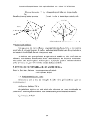 Exploração e Transporte Florestal - Prof. Angelo Márcio Pinto Leite e Roberto Ticle de M. e Sousa
- Cimos e Gargantas => As estradas são construídas em forma circular
Ex.:
Estrada circular p/acesso ao cume Estrada circular p/ acesso à garganta do vale.
d) Condições Climáticas
Em regiões de alta pluviosidades e longos períodos de chuvas, torna-se necessário a
construção de estradas florestais de melhor qualidade (estabilizadas), em decorrência de se
ter apenas, trafegabilidade durante o período da seca.
A umidade afeta principalmente a capacidade de suporte do solo (coeficiente de
aderência e rolamento), influenciando muito a movimentação das máquinas ou veículos.
Isto acarreta uma modificação na planificação da exploração, que fica limitada somente a
certas épocas do ano, caso não se tenha estradas de boa qualidade.
5. ESTUDOS DE ALTERNATIVAS PARA A REDE VIÁRIA
Envolve duas fases distintas - planejamento da rede viária
- elaboração do projeto
5.1. Planejamento de Rede Viária
Relaciona-se com a área de formação da rede viária, procurando-se seguir os
seguintes passos:
a) Objetivos da Rede Viária
Os principais objetivos da rede viária são minimizar os custos combinados de
construção e manutenção das estradas, bem como de extração e transporte da madeira.
b) Formação da Rede
98
 