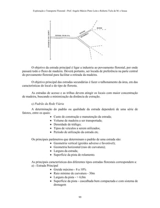 Exploração e Transporte Florestal - Prof. Angelo Márcio Pinto Leite e Roberto Ticle de M. e Sousa
O objetivo da estrada principal é ligar a industria ao povoamento florestal, por onde
passará todo o fluxo de madeira. Deverá portanto, ser locada de preferência na parte central
do povoamento florestal para facilitar a retirada da madeira.
O objetivo principal das estradas secundárias é fazer o talhonamento da área, em das
características do local e do tipo de floresta.
As estradas de acesso e as trilhas devem atingir os locais com maior concentração
de madeira, buscando a minimização da distância de extração.
c) Padrão da Rede Viária
A determinação do padrão ou qualidade da estrada dependerá de uma série de
fatores, entre os quais:
• Custo de construção e manutenção da estrada;
• Volume de madeira a ser transportada;
• Densidade de tráfego;
• Tipos de veículos a serem utilizados;
• Período de utilização da estrada etc.
Os principais parâmetros que determinam o padrão de uma estrada são:
• Geometria vertical (greides adverso e favorável);
• Geometria horizontal (raio de curvatura);
• Largura da estrada;
• Superfície da pista de rolamento.
As principais características dos diferentes tipos estradas florestais correspondem a:
a) - Estrada Principal
• Greide máximo - 8 a 10%
• Raio mínimo de curvatura - 30m
• Largura da pista - > 6,0m
• Superfície da pista - cascalhada bem compactada e com sistema de
drenagem
99
 