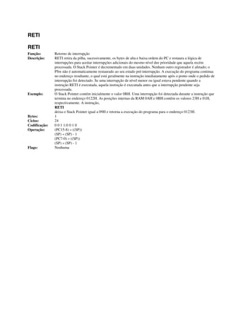 RETI
RETI
Função: Retorno de interrupção
Descrição: RETI retira da pilha, sucessivamente, os bytes de alta e baixa ordem do PC e restaura a lógica de
interrupções para aceitar interrupções adicionais do mesmo nível dee prioridade que aquela recém
processada. O Stack Pointer é decrementado em duas unidades. Nenhum outro registrador é afetado; o
PSw não é automaticamente restaurado ao seu estado pré-interrupção. A execução do programa continua
no endereço resultante, o qual está geralmente na instrução imediatamente após o ponto onde o pedido de
interrupção foi detectado. Se uma interrupção de nível menor ou igual estava pendente quando a
instrução RETI é executada, aquela instrução é executada antes que a interrupção pendente seja
processada.
Exemplo: O Stack Pointer contém inicialmente o valor 0BH. Uma interrupção foi detectada durante a instrução que
termina no endereço 0122H. As posições internas da RAM 0AH e 0BH contêm os valores 23H e 01H,
respectivamente. A instrução,
RETI
deixa o Stack Pointer igual a 09H e retorna a execução do programa para o endereço 0123H.
Bytes: 1
Ciclos: 24
Codificação: 0 0 1 1:0 0 1 0
Operação: (PC15-8) « ((SP))
(SP) « (SP) - 1
(PC7-0) « ((SP))
(SP) « (SP) - 1
Flags: Nenhuma
 