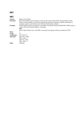 RET
RET
Função: Retorno de subrotina
Descrição: RET retira da pilha, sucessivamente, os bytes de alta e baixa ordem do PC, decrementando o Stack
Pointer em duas unidades. A execução do programa continua no endereço resultante, geralmente na
instrução seguinte a um ACALL ou um LCALL. Nenhuma flag é afetada.
Exemplo: O Stack Pointer contém inicialmente o valor 0BH. As posições internas da RAM 0AH e 0BH contêm os
valores 23H e 01H, respectivamente. A instrução,
RET
deixa o Stack Pointer com o valor 09H. A execução do programa continua no endereço 0123H.
Bytes: 1
Ciclos: 24
Codificação: 0 0 1 0:0 0 1 0
Operação: (PC15-8) « ((SP))
(SP) « (SP) - 1
(PC7-0) « ((SP))
(SP) « (SP) - 1
Flags: Nenhuma
 