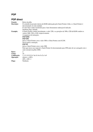 POP
POP direct
Função: Retira da pilha
Descrição: O conteúdo da posição interna da RAM endereçada pelo Stack Pointer é lido, e o Stack Pointer é
decrementado em uma unidade.
O valor lido é então transferido para o byte diretamente endereçável indicado.
Nenhuma flag é afetada.
Exemplo: O Stack Pointer contém inicialmente o valor 32H, e as posições de 30H a 32H da RAM contêm os
valores 20H, 23H, e 01H, respectivamente.
A sequencia de instruções,
POP DPH
POP DPL
deixa o Stack Pointer com o valor 30H e o Data Pointer com 0123H.
Nesse ponto a instrução,
POP SP
deixa o Stack Pointer com o valor 20H.
Note que nesse caso especial o Stack Pointer foi decrementado para 2FH antes de ser carregado com o
valor retirado da pilha (20H).
Bytes: 2
Ciclos: 24
Codificação: 1 1 0 1:0 0 0 0 a7 a6 a5 a4:a3 a2 a1 a0
Operação: (direto) « ((SP))
(SP) « (SP) -1
Flags: Nenhuma
 