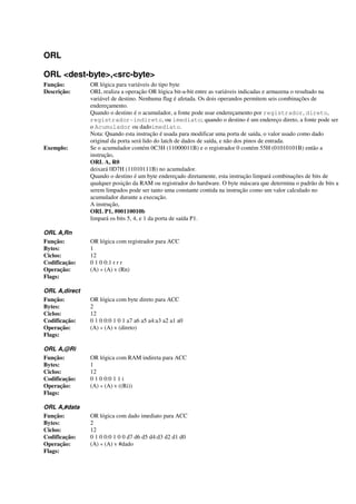 ORL
ORL <dest-byte>,<src-byte>
Função: OR lógica para variáveis do tipo byte
Descrição: ORL realiza a operação OR lógica bit-a-bit entre as variáveis indicadas e armazena o resultado na
variável de destino. Nenhuma flag é afetada. Os dois operandos permitem seis combinações de
endereçamento.
Quando o destino é o acumulador, a fonte pode usar endereçamento por registrador, direto,
registrador-indireto, ou imediato; quando o destino é um endereço direto, a fonte pode ser
o Acumulador ou dadoimediato.
Nota: Quando esta instrução é usada para modificar uma porta de saída, o valor usado como dado
original da porta será lido do latch de dados de saída, e não dos pinos de entrada.
Exemplo: Se o acumulador contém 0C3H (11000011B) e o registrador 0 contém 55H (01010101B) então a
instrução,
ORL A, R0
deixará 0D7H (11010111B) no acumulador.
Quando o destino é um byte endereçado diretamente, esta instrução limpará combinações de bits de
qualquer posição da RAM ou registrador do hardware. O byte máscara que determina o padrão de bits a
serem limpados pode ser tanto uma constante contida na instrução como um valor calculado no
acumulador durante a execução.
A instrução,
ORL P1, #00110010b
limpará os bits 5, 4, e 1 da porta de saída P1.
ORL A,Rn
Função: OR lógica com registrador para ACC
Bytes: 1
Ciclos: 12
Codificação: 0 1 0 0:1 r r r
Operação: (A) « (A) v (Rn)
Flags:
ORL A,direct
Função: OR lógica com byte direto para ACC
Bytes: 2
Ciclos: 12
Codificação: 0 1 0 0:0 1 0 1 a7 a6 a5 a4:a3 a2 a1 a0
Operação: (A) « (A) v (direto)
Flags:
ORL A,@Ri
Função: OR lógica com RAM indireta para ACC
Bytes: 1
Ciclos: 12
Codificação: 0 1 0 0:0 1 1 i
Operação: (A) « (A) v ((Ri))
Flags:
ORL A,#data
Função: OR lógica com dado imediato para ACC
Bytes: 2
Ciclos: 12
Codificação: 0 1 0 0:0 1 0 0 d7 d6 d5 d4:d3 d2 d1 d0
Operação: (A) « (A) v #dado
Flags:
 