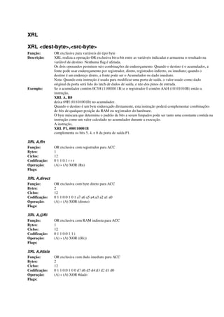 XRL
XRL <dest-byte>,<src-byte>
Função: OR exclusiva para variáveis do tipo byte
Descrição: XRL realiza a operação OR exclusiva bit-a-bit entre as variáveis indicadas e armazena o resultado na
variável de destino. Nenhuma flag é afetada.
Os dois operandos permitem seis combinações de endereçamento. Quando o destino é o acumulador, a
fonte pode usar endereçamento por registrador, direto, registrador-indireto, ou imediato; quando o
destino é um endereço direto, a fonte pode ser o Acumulador ou dado imediato.
Nota: Quando esta instrução é usada para modificar uma porta de saída, o valor usado como dado
original da porta será lido do latch de dados de saída, e não dos pinos de entrada.
Exemplo: Se o acumulador contém 0C3H (11000011B) e o registrador 0 contém AAH (10101010B) então a
instrução,
XRL A, R0
deixa 69H (01101001B) no acumulador.
Quando o destino é um byte endereçado diretamente, esta instrução poderá complementar combinações
de bits de qualquer posição da RAM ou registrador do hardware.
O byte máscara que determina o padrão de bits a serem limpados pode ser tanto uma constante contida na
instrução como um valor calculado no acumulador durante a execução.
A instrução,
XRL P1, #00110001B
complementa os bits 5, 4, e 0 da porta de saída P1.
XRL A,Rn
Função: OR exclusiva com registrador para ACC
Bytes: 1
Ciclos: 12
Codificação: 0 1 1 0:1 r r r
Operação: (A) « (A) XOR (Rn)
Flags:
XRL A,direct
Função: OR exclusiva com byte direto para ACC
Bytes: 2
Ciclos: 12
Codificação: 0 1 1 0:0 1 0 1 a7 a6 a5 a4:a3 a2 a1 a0
Operação: (A) « (A) XOR (direto)
Flags:
XRL A,@Ri
Função: OR exclusiva com RAM indireta para ACC
Bytes: 1
Ciclos: 12
Codificação: 0 1 1 0:0 1 1 i
Operação: (A) « (A) XOR ((Ri))
Flags:
XRL A,#data
Função: OR exclusiva com dado imediato para ACC
Bytes: 2
Ciclos: 12
Codificação: 0 1 1 0:0 1 0 0 d7 d6 d5 d4:d3 d2 d1 d0
Operação: (A) « (A) XOR #dado
Flags:
 
