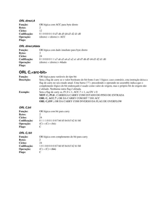 ORL direct,A
Função: OR lógica com ACC para byte direto
Bytes: 2
Ciclos: 12
Codificação: 0 1 0 0:0 0 1 0 d7 d6 d5 d4:d3 d2 d1 d0
Operação: (direto) « (direto) v ACC
Flags:
ORL direct,#data
Função: OR lógica com dado imediato para byte direto
Bytes: 3
Ciclos: 24
Codificação: 0 1 0 0:0 0 1 1 a7 a6 a5 a4:a3 a2 a1 a0 d7 d6 d5 d4:d3 d2 d1 d0
Operação: (direto) « (direto) v #dado
Flags:
ORL C,<src-bit>
Função: OR lógica para variáveis do tipo bit
Descrição: Seta a flag de carry se o valor booleano do bit fonte é um 1 lógico; caso contrário, esta instrução deixa a
flag de carry no seu estado atual. Uma barra ("/") precedendo o operando no assembly indica que o
complemento lógico do bit endereçado é usado como valor de origem, mas o próprio bit de origem não
é afetado. Nenhuma outra flag é afetada.
Exemplo: Seta a flag de carry se, P1.0 = 1, ACC.7 = 1, ou OV = 0
MOV C, P1.0 ; CARREGA CARRY COM ESTADO DO PINO DE ENTRADA
ORL C, ACC.7 ; OR DA CARRY COM BIT 7 DO ACC
ORL C,/OV ; OR DA CARRY COM INVERSO DA FLAG DE OVERFLOW
ORL C,bit
Função: OR lógica com bit para carry
Bytes: 2
Ciclos: 24
Codificação: 0 1 1 1:0 0 1 0 b7 b6 b5 b4:b3 b2 b1 b0
Operação: (C) « (C) v (bit)
Flags: C
ORL C,/bit
Função: OR lógica com complemento do bit para carry
Bytes: 2
Ciclos: 24
Codificação: 1 0 1 0:0 0 0 0 b7 b6 b5 b4:b3 b2 b1 b0
Operação: (C) « (C) v (bit)
Flags: C
 