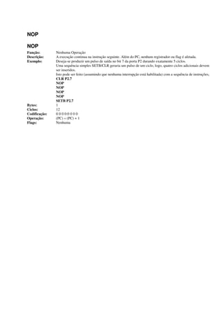 NOP
NOP
Função: Nenhuma Operação
Descrição: A execução continua na instrução seguinte. Além do PC, nenhum registrador ou flag é afetada.
Exemplo: Deseja-se produzir um pulso de saída no bit 7 da porta P2 durando exatamente 5 ciclos.
Uma sequência simples SETB/CLR geraria um pulso de um ciclo, logo, quatro ciclos adicionais devem
ser inseridos.
Isto pode ser feito (assumindo que nenhuma interrupção está habilitada) com a sequência de instruções,
CLR P2.7
NOP
NOP
NOP
NOP
SETB P2.7
Bytes: 1
Ciclos: 12
Codificação: 0 0 0 0:0 0 0 0
Operação: (PC) « (PC) + 1
Flags: Nenhuma
 