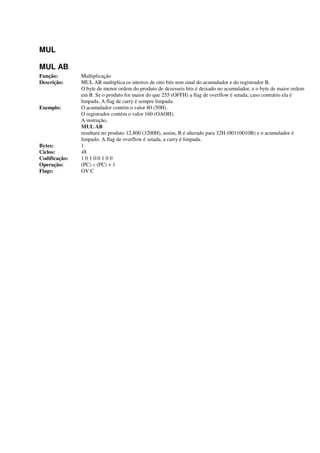 MUL
MUL AB
Função: Multiplicação
Descrição: MUL AB multiplica os inteiros de oito bits sem sinal do acumulador e do registrador B.
O byte de menor ordem do produto de dezesseis bits é deixado no acumulador, e o byte de maior ordem
em B. Se o produto for maior do que 255 (OFFH) a flag de overflow é setada; caso contrário ela é
limpada. A flag de carry é sempre limpada.
Exemplo: O acumulador contém o valor 80 (50H).
O registrador contém o valor 160 (OAOH).
A instrução,
MUL AB
resultará no produto 12,800 (3200H), assim, B é alterado para 32H (00110010B) e o acumulador é
limpado. A flag de overflow é setada, a carry é limpada.
Bytes: 1
Ciclos: 48
Codificação: 1 0 1 0:0 1 0 0
Operação: (PC) « (PC) + 1
Flags: OV C
 