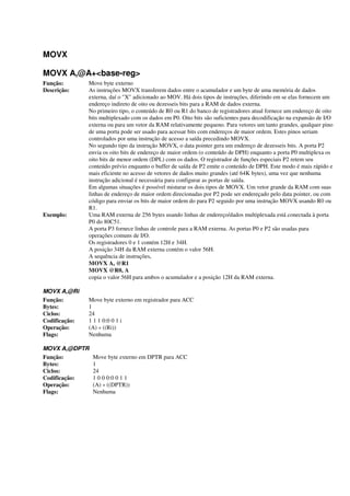 MOVX
MOVX A,@A+<base-reg>
Função: Move byte externo
Descrição: As instruções MOVX transferem dados entre o acumulador e um byte de uma memória de dados
externa, daí o "X" adicionado ao MOV. Há dois tipos de instruções, diferindo em se elas fornecem um
endereço indireto de oito ou dezesseis bits para a RAM de dados externa.
No primeiro tipo, o conteúdo de R0 ou R1 do banco de registradores atual fornece um endereço de oito
bits multiplexado com os dados em P0. Oito bits são suficientes para decodificação na expansão de I/O
externa ou para um vetor da RAM relativamente pequeno. Para vetores um tanto grandes, qualquer pino
de uma porta pode ser usado para acessar bits com endereços de maior ordem. Estes pinos seriam
controlados por uma instrução de acesso a saída precedindo MOVX.
No segundo tipo da instrução MOVX, o data pointer gera um endereço de dezesseis bits. A porta P2
envia os oito bits de endereço de maior ordem (o conteúdo de DPH) enquanto a porta P0 multiplexa os
oito bits de menor ordem (DPL) com os dados. O registrador de funções especiais P2 retem seu
conteúdo prévio enquanto o buffer de saída de P2 emite o conteúdo de DPH. Este modo é mais rápido e
mais eficiente no acesso de vetores de dados muito grandes (até 64K bytes), uma vez que nenhuma
instrução adicional é necessária para configurar as portas de saída.
Em algumas situações é possível misturar os dois tipos de MOVX. Um vetor grande da RAM com suas
linhas de endereço de maior ordem direcionadas por P2 pode ser endereçado pelo data pointer, ou com
código para enviar os bits de maior ordem do para P2 seguido por uma instrução MOVX usando R0 ou
R1.
Exemplo: Uma RAM externa de 256 bytes usando linhas de endereço/dados multiplexada está conectada à porta
P0 do 80C51.
A porta P3 fornece linhas de controle para a RAM externa. As portas P0 e P2 são usadas para
operações comuns de I/O.
Os registradores 0 e 1 contém 12H e 34H.
A posição 34H da RAM externa contém o valor 56H.
A sequência de instruções,
MOVX A, @R1
MOVX @R0, A
copia o valor 56H para ambos o acumulador e a posição 12H da RAM externa.
MOVX A,@Ri
Função: Move byte externo em registrador para ACC
Bytes: 1
Ciclos: 24
Codificação: 1 1 1 0:0 0 1 i
Operação: (A) « ((Ri))
Flags: Nenhuma
MOVX A,@DPTR
Função: Move byte externo em DPTR para ACC
Bytes: 1
Ciclos: 24
Codificação: 1 0 0 0:0 0 1 1
Operação: (A) « ((DPTR))
Flags: Nenhuma
 