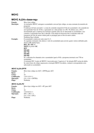 MOVC
MOVC A,@A+<base-reg>
Função: Move byte código
Descrição: As instruções MOVC carregam o acumulador com um byte código, ou uma constante da memória de
programa.
O endereço do byte acessado é a soma do conteúdo original de 8 bits do acumulador e do conteúdo de
um registrador base de 16 bits, o qual pode ser o data pointer ou o PC. No último caso, o PC é
incrementado para o endereço da instrução seguinte antes de ser adicionado ao acumulador; caso
contrário o registrador base não é alterado. Uma adição de dezesseis bits é realizada então um
transporte dos bits de menor ordem pode se propagar para os bits de maior ordem.
Nenhuma flag é afetada.
Exemplo: O acumulador contém um valor entre 0 e 3.
As seguintes instruções irão alterar o valor do acumulador para um dos quatro valores definidos pela
diretiva DB (define byte).
REL_PC: INC A
MOVC A, @A + PC
RET
DB 66H
DB 77H
DB 88H
DB 99H
Se a subrotina for chamada com o acumulador igual a 01H, o programa retornará com 77H no
acumulador.
A instrução INC A antes de MOVC é necessária para "esquivar-se" da intrução RET acima da tabela.
Se vários bytes de código separassem a instrução MOVC da tabela, o número correspondente seria
adicionado ao acumulador.
MOVC A,@A+DPTR
Função: Move byte código em ACC + DPTR para ACC
Bytes: 1
Ciclos: 24
Codificação: 1 0 0 1:0 0 1 1
Operação: (A) « ((A) + (DPTR))
Flags: Nenhuma
MOVC A,@A+PC
Função: Move byte código em ACC + PC para ACC
Bytes: 1
Ciclos: 24
Codificação: 1 0 0 0:0 0 1 1
Operação: (PC) « (PC) + 1
(A) « ((A) + (PC))
Flags: Nenhuma
 