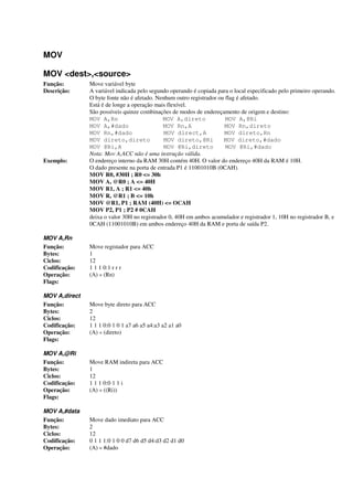 MOV
MOV <dest>,<source>
Função: Move variável byte
Descrição: A variável indicada pelo segundo operando é copiada para o local especificado pelo primeiro operando.
O byte fonte não é afetado. Nenhum outro registrador ou flag é afetado.
Está é de longe a operação mais flexível.
São possíveis quinze combinações de modos de endereçamento de origem e destino:
MOV A,Rn MOV A,direto MOV A,@Ri
MOV A,#dado MOV Rn,A MOV Rn,direto
MOV Rn,#dado MOV direct,A MOV direto,Rn
MOV direto,direto MOV direto,@Ri MOV direto,#dado
MOV @Ri,A MOV @Ri,direto MOV @Ri,#dado
Nota: Mov A,ACC não é uma instrução válida.
Exemplo: O endereço interno da RAM 30H contém 40H. O valor do endereço 40H da RAM é 10H.
O dado presente na porta de entrada P1 é 11001010B (0CAH).
MOV R0, #30H ; R0 <= 30h
MOV A, @R0 ; A <= 40H
MOV R1, A ; R1 <= 40h
MOV R, @R1 ; B <= 10h
MOV @R1, P1 ; RAM (40H) <= OCAH
MOV P2, P1 ; P2 # 0CAH
deixa o valor 30H no registrador 0, 40H em ambos acumulador e registrador 1, 10H no registrador B, e
0CAH (11001010B) em ambos endereço 40H da RAM e porta de saída P2.
MOV A,Rn
Função: Move registador para ACC
Bytes: 1
Ciclos: 12
Codificação: 1 1 1 0:1 r r r
Operação: (A) « (Rn)
Flags:
MOV A,direct
Função: Move byte direto para ACC
Bytes: 2
Ciclos: 12
Codificação: 1 1 1 0:0 1 0 1 a7 a6 a5 a4:a3 a2 a1 a0
Operação: (A) « (direto)
Flags:
MOV A,@Ri
Função: Move RAM indireta para ACC
Bytes: 1
Ciclos: 12
Codificação: 1 1 1 0:0 1 1 i
Operação: (A) « ((Ri))
Flags:
MOV A,#data
Função: Move dado imediato para ACC
Bytes: 2
Ciclos: 12
Codificação: 0 1 1 1:0 1 0 0 d7 d6 d5 d4:d3 d2 d1 d0
Operação: (A) « #dado
 