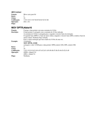 MOV A,direct
Função: Move carry para bit
Bytes: 2
Ciclos: 24
Codificação: 1 0 0 1:0 0 1 0 b7 b6 b5 b4:b3 b2 b1 b0
Operação: (bit) « (C)
Flags:
MOV DPTR,#data16
Função: Carrega o data pointer com uma constante de 16 bits
Descrição: O data pointer é carregado com a constante de 16 bits indicada.
A constante de 16 bits é carregada para o segundo e terceiro bytes da instrução.
O segundo byte (DPH) é o byte de maior ordem, enquanto o terceiro byte (DPL) contém o byte de
menor ordem. Nenhuma flag é afetada.
Esta é a única instrução que move dados de 16 bits de uma vez.
Exemplo: A instrução,
MOV DPTR, 1234H
carregará o valor 1234H para o data pointer: DPH conterá 12H e DPL conterá 34H.
Bytes: 3
Ciclos: 24
Codificação: 1 0 0 1:0 0 0 0 d15 d14 d13 d12:d11 d10 d9 d8 d7 d6 d5 d4:d3 d2 d1 d0
Operação: (DPH) « #dado15-8
(DPL) « #dado7-0
Flags: Nenhuma
 