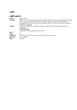 LJMP
LJMP addr16
Função: Desvio longo
Descrição: LJMP causa um desvio incondicional para o endereço indicado, através do carregamento dos bytes de
maior e menor ordem do PC (respectivamente) com o segundo e o terceiro byte da instrução.
Consequentemente, o destino pode estar em qualquer lugar nos 64K bytes da memória de programa.
Nenhuma flag é afetada
Exemplo: O indicador "JMPADR" é atribuído à instrução no endereço 1234H da memória de programa.
A instrução,
LJMP JMPADR
no endereço 0123H carregará o PC com 1234H.
Bytes: 3
Ciclos: 24
Codificação: 0 0 0 0:0 0 1 0 a15 a14 a13 a12:a11 a10 a9 a8 a7 a6 a5 a4:a3 a2 a1 a0
Operação: (PC) « addr15-0
Flags: Nenhuma
 